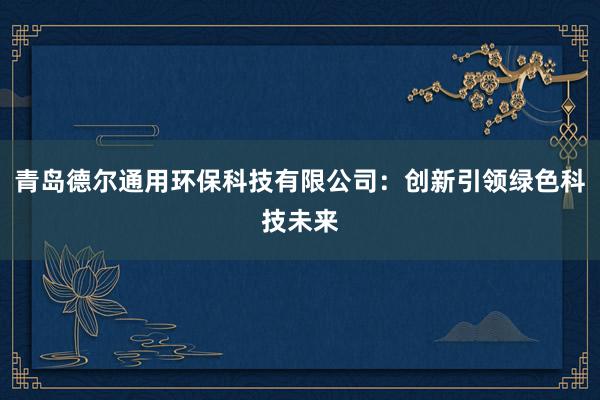 青岛德尔通用环保科技有限公司：创新引领绿色科技未来